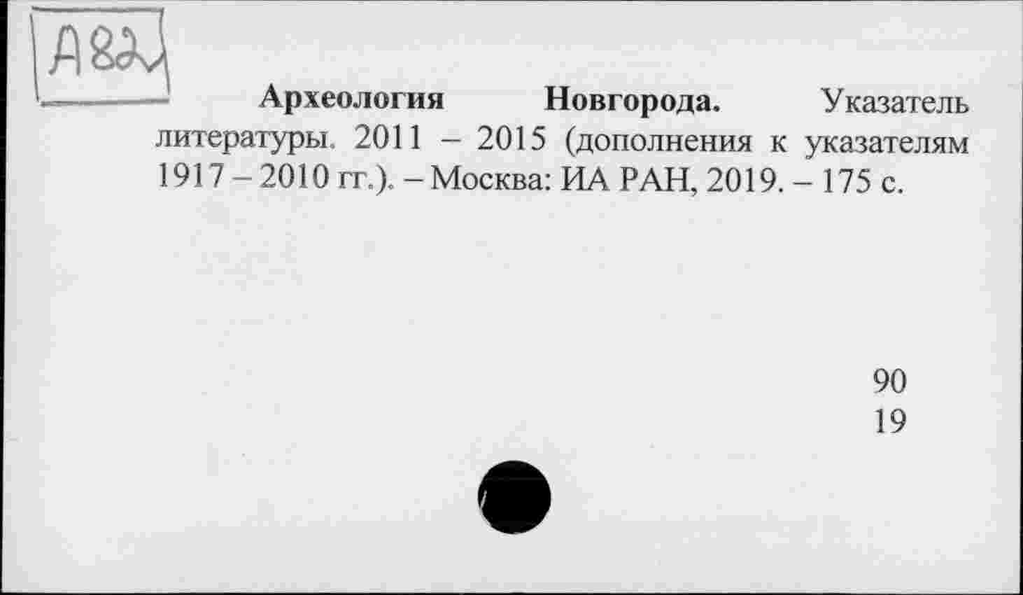 ﻿Археология Новгорода. Указатель литературы. 2011 - 2015 (дополнения к указателям 1917 - 2010 гг.). - Москва: ИА РАН, 2019. - 175 с.
90
19